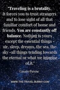 Traveling is a brutality. It forces you to trust strangers and to lose sight of all that familiar comfort of home and friends. You are constantly off balance. Nothing is yours except the essential things - air, sleep, dreams, the sea, the sky - all things tending towards the eternal or what we imagine of it. cesare pavese www.the-travel-bunny.com text over image of starry sky